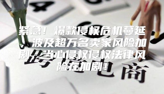 紧急！爆款侵权危机蔓延，波及超万名卖家风险加剧，当心侵权侵权法律风险在加剧！