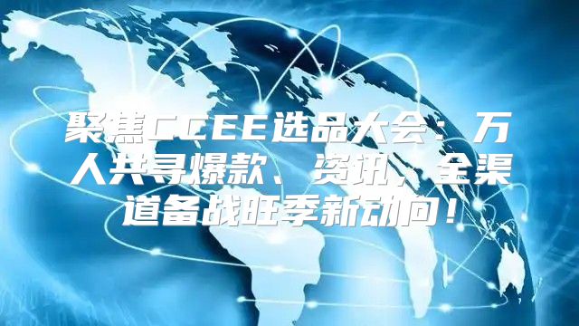 聚焦CCEE选品大会：万人共寻爆款、资讯，全渠道备战旺季新动向！