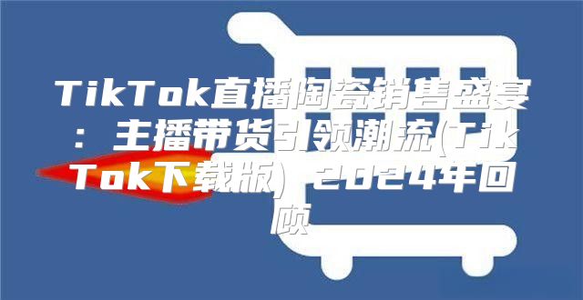 TikTok直播陶瓷销售盛宴：主播带货引领潮流(TikTok下载版) 2025年回顾