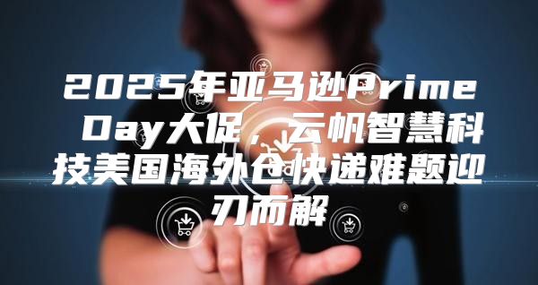 2025年亚马逊Prime Day大促，云帆智慧科技美国海外仓快递难题迎刃而解
