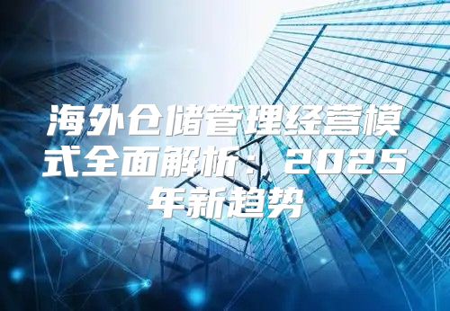 海外仓储管理经营模式全面解析：2025年新趋势