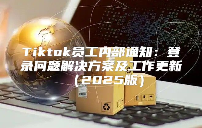 Tiktok员工内部通知：登录问题解决方案及工作更新2025版