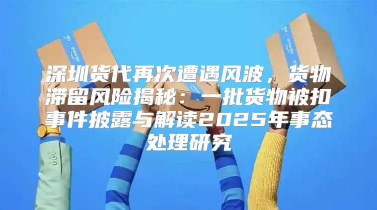 深圳货代再次遭遇风波，货物滞留风险揭秘：一批货物被扣事件披露与解读2025年事态处理研究