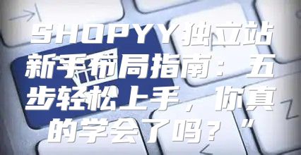 SHOPYY独立站新手布局指南：五步轻松上手，你真的学会了吗？”
