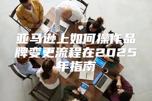 亚马逊上如何操作品牌变更流程在2025年指南