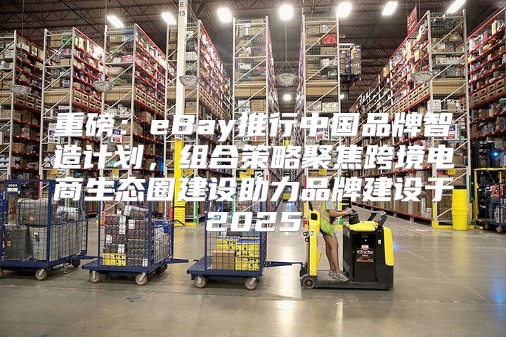 重磅：eBay推行中国品牌智造计划，组合策略聚焦跨境电商生态圈建设助力品牌建设于2025