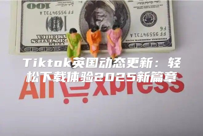 Tiktok英国动态更新：轻松下载体验2025新篇章