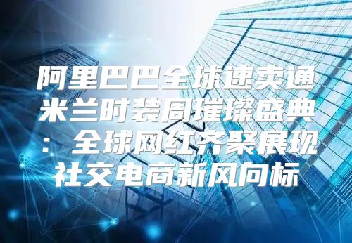 阿里巴巴全球速卖通米兰时装周璀璨盛典：全球网红齐聚展现社交电商新风向标