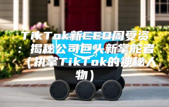 TikTok新CEO周受资：揭秘公司巨头新掌舵者执掌TikTok的神秘人物