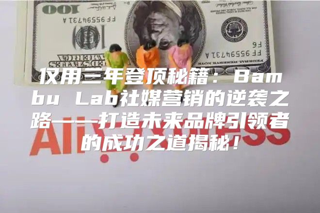 仅用三年登顶秘籍：Bambu Lab社媒营销的逆袭之路——打造未来品牌引领者的成功之道揭秘！
