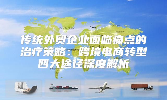 传统外贸企业面临痛点的治疗策略：跨境电商转型四大途径深度解析
