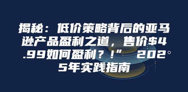 揭秘：低价策略背后的亚马逊产品盈利之道，售价$4.99如何盈利？!” 2025年实践指南