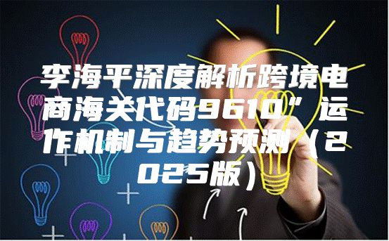 李海平深度解析跨境电商海关代码9610”运作机制与趋势预测2025版