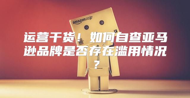 运营干货！如何自查亚马逊品牌是否存在滥用情况？