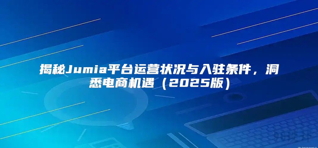 揭秘Jumia平台运营状况与入驻条件，洞悉电商机遇2025版