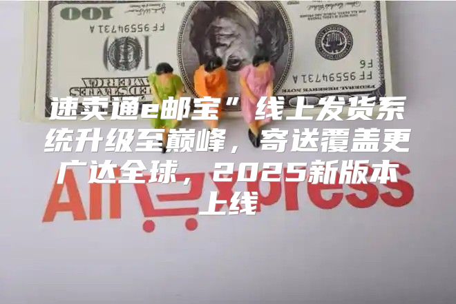 速卖通e邮宝”线上发货系统升级至巅峰，寄送覆盖更广达全球，2025新版本上线