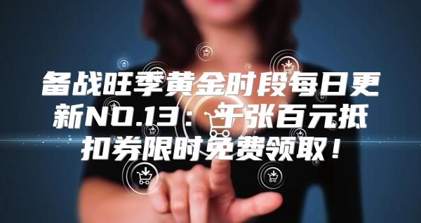 备战旺季黄金时段每日更新NO.13：千张百元抵扣券限时免费领取！