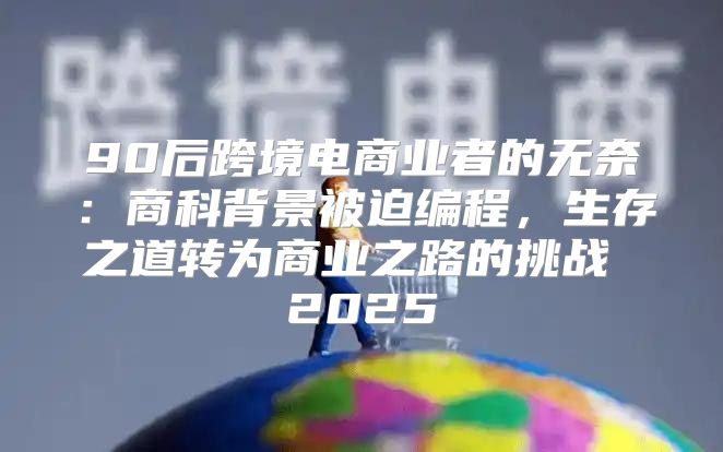 90后跨境电商业者的无奈：商科背景被迫编程，生存之道转为商业之路的挑战 2025