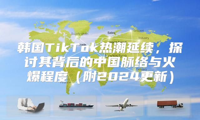 韩国TikTok热潮延续，探讨其背后的中国脉络与火爆程度附2025更新