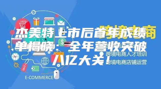 杰美特上市后首年成绩单揭晓：全年营收突破八亿大关！
