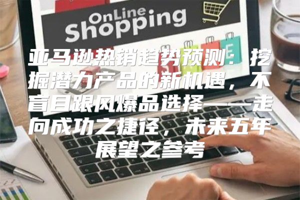 亚马逊热销趋势预测：挖掘潜力产品的新机遇，不盲目跟风爆品选择——走向成功之捷径，未来五年展望之参考