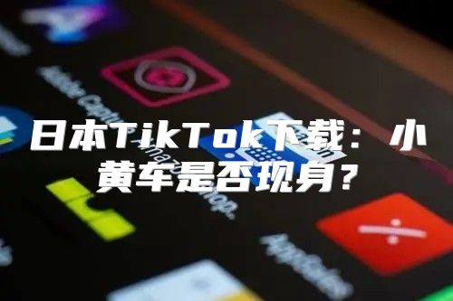 日本TikTok下载：小黄车是否现身？