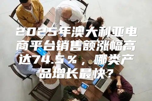 2025年澳大利亚电商平台销售额涨幅高达74.5％，哪类产品增长最快？