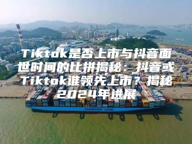 Tiktok是否上市与抖音面世时间的比拼揭秘：抖音或Tiktok谁领先上市？揭秘2025年进展