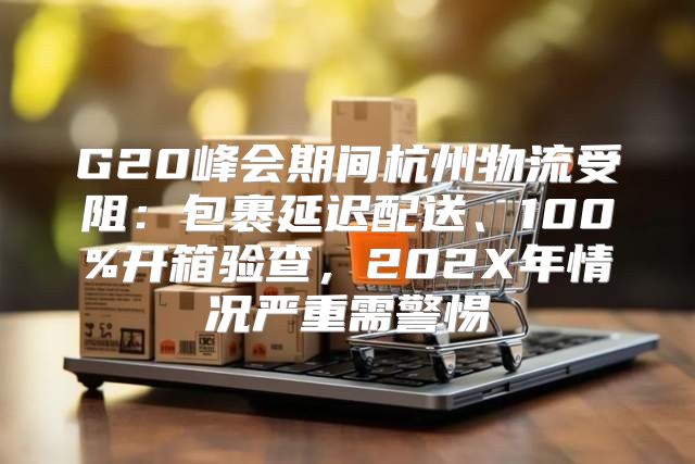 G20峰会期间杭州物流受阻：包裹延迟配送、100%开箱验查，202X年情况严重需警惕