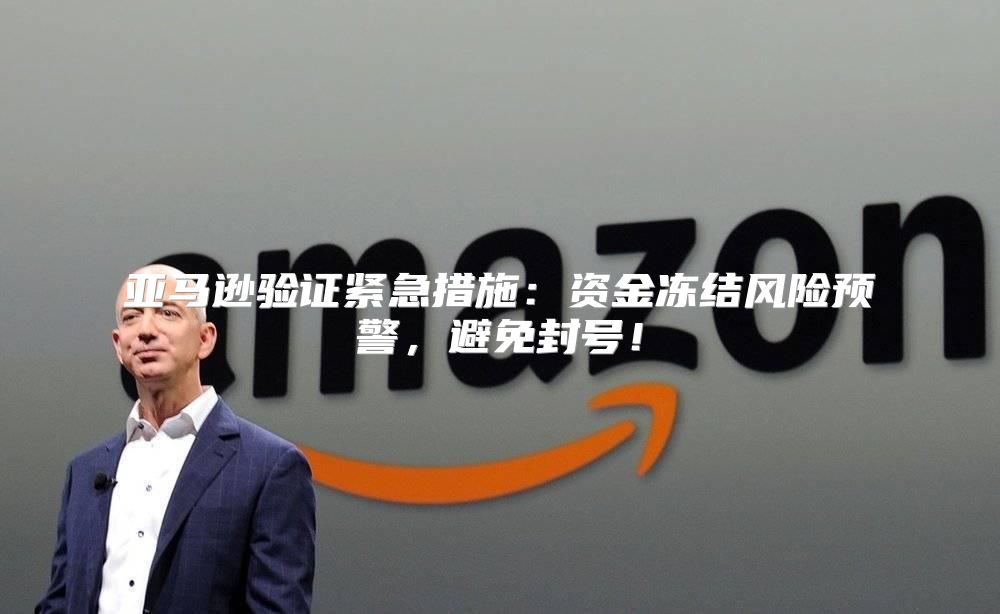 亚马逊验证紧急措施：资金冻结风险预警，避免封号！