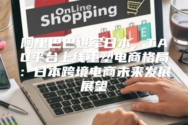阿里巴巴进军日本，TAO平台上线重塑电商格局：日本跨境电商未来发展展望
