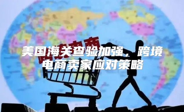 美国海关查验加强，跨境电商卖家应对策略