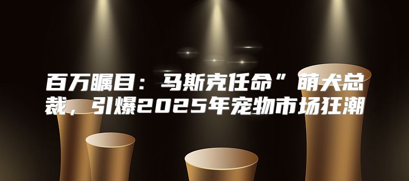 百万瞩目：马斯克任命”萌犬总裁，引爆2025年宠物市场狂潮