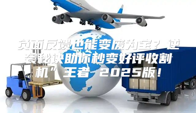 负面反馈也能变废为宝？逆袭秘诀助你秒变好评收割机”王者 2025版！