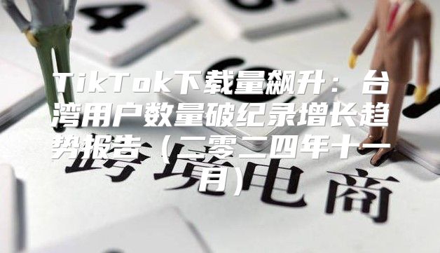 TikTok下载量飙升：台湾用户数量破纪录增长趋势报告二零二四年十一月