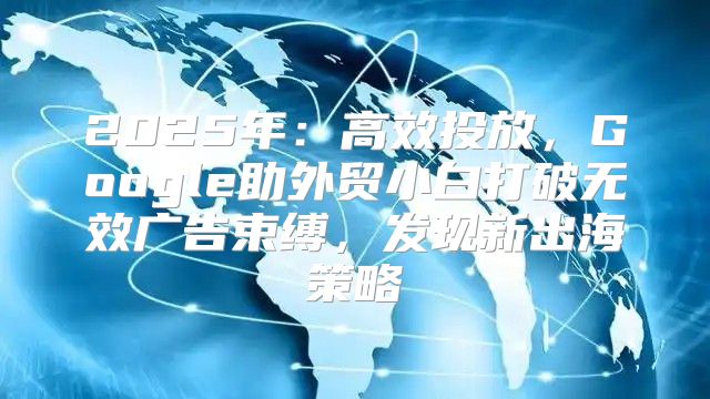 2025年：高效投放，Google助外贸小白打破无效广告束缚，发现新出海策略