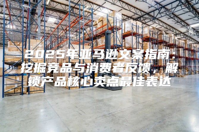 2025年亚马逊文案指南：挖掘竞品与消费者反馈，解锁产品核心卖点最佳表达