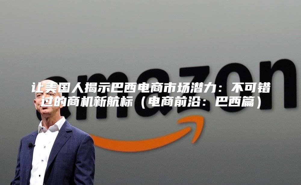让美国人揭示巴西电商市场潜力：不可错过的商机新航标电商前沿：巴西篇