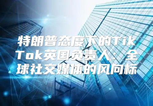特朗普态度下的TikTok英国负责人：全球社交媒体的风向标