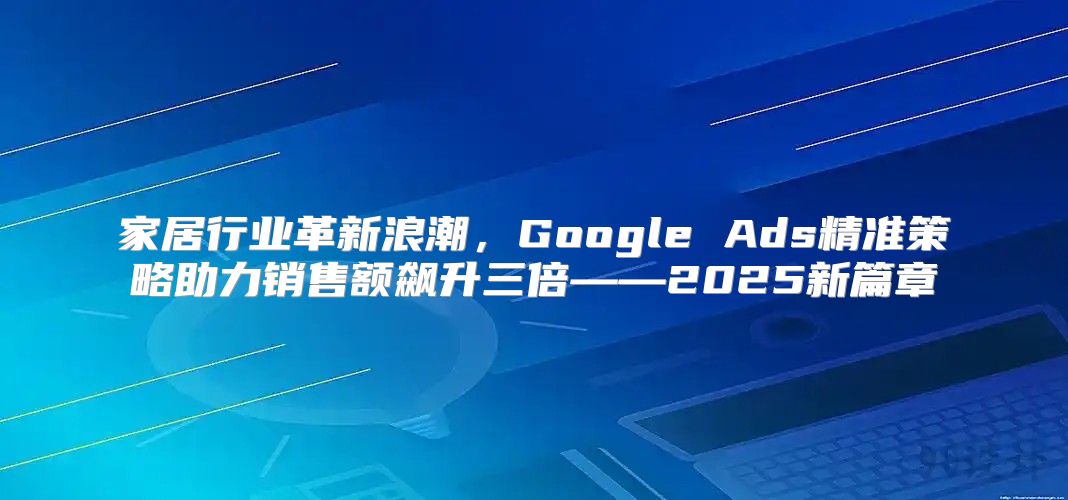家居行业革新浪潮，Google Ads精准策略助力销售额飙升三倍——2025新篇章