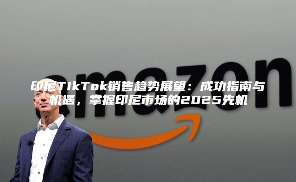 印尼TikTok销售趋势展望：成功指南与机遇，掌握印尼市场的2025先机