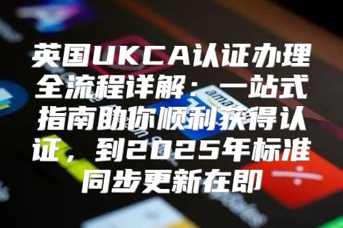 英国UKCA认证办理全流程详解：一站式指南助你顺利获得认证，到2025年标准同步更新在即