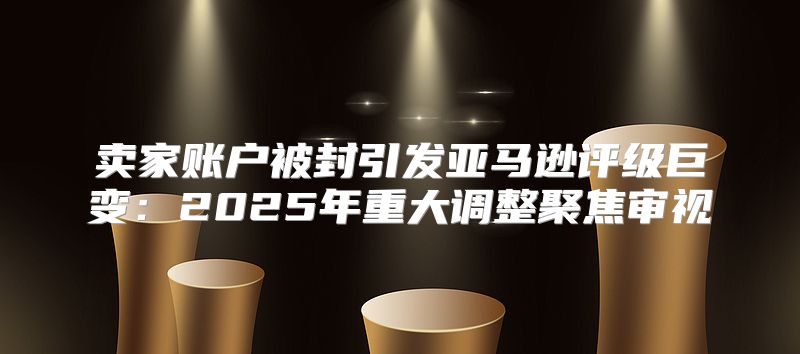卖家账户被封引发亚马逊评级巨变：2025年重大调整聚焦审视