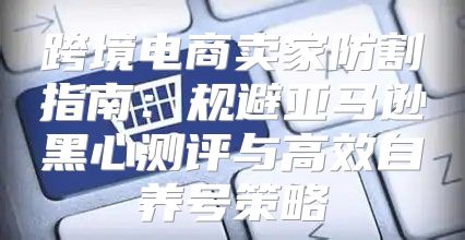 跨境电商卖家防割指南：规避亚马逊黑心测评与高效自养号策略