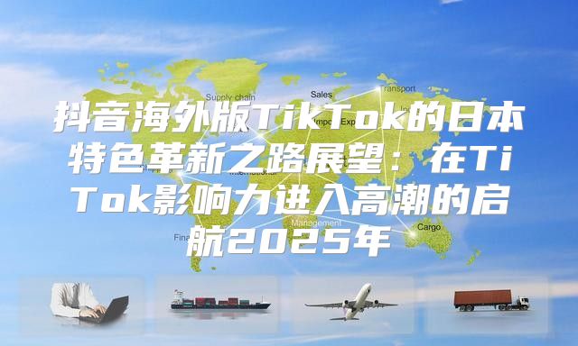 抖音海外版TikTok的日本特色革新之路展望：在TiTok影响力进入高潮的启航2025年
