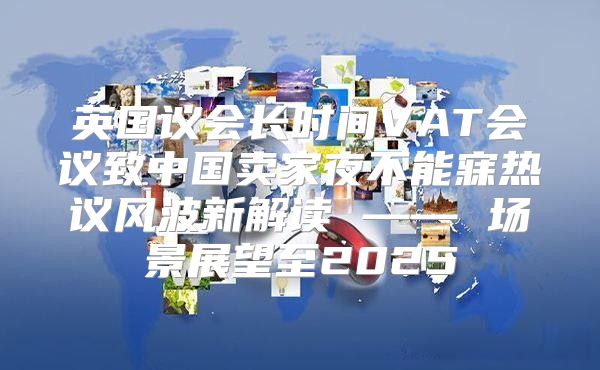 英国议会长时间VAT会议致中国卖家夜不能寐热议风波新解读 —— 场景展望至2025