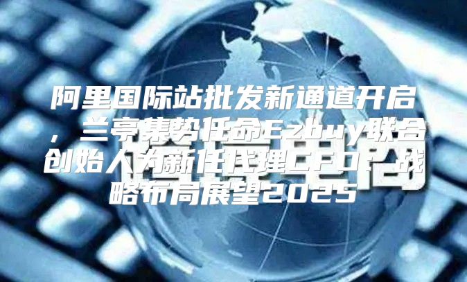 阿里国际站批发新通道开启，兰亭集势任命Ezbuy联合创始人为新任代理CFO：战略布局展望2025
