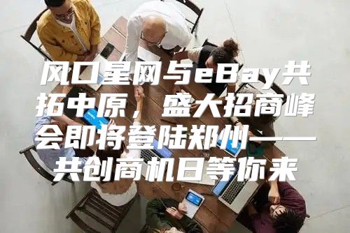 风口星网与eBay共拓中原，盛大招商峰会即将登陆郑州——共创商机日等你来