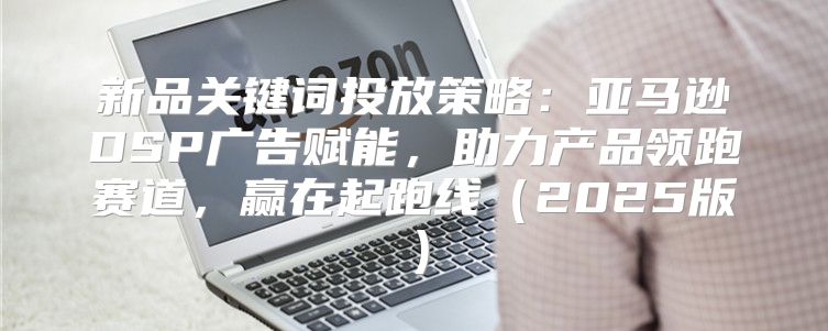 新品关键词投放策略：亚马逊DSP广告赋能，助力产品领跑赛道，赢在起跑线2025版