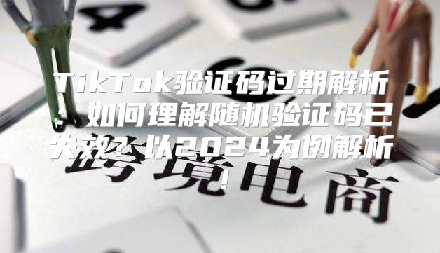 TikTok验证码过期解析：如何理解随机验证码已失效？以2025为例解析！